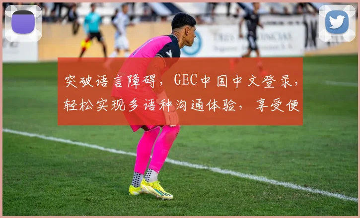 突破语言障碍，GEC中国中文登录，轻松实现多语种沟通体验，享受便捷翻译服务。