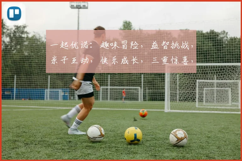 一起优诺：趣味冒险，益智挑战，亲子互动，快乐成长，三重惊喜，不容错过