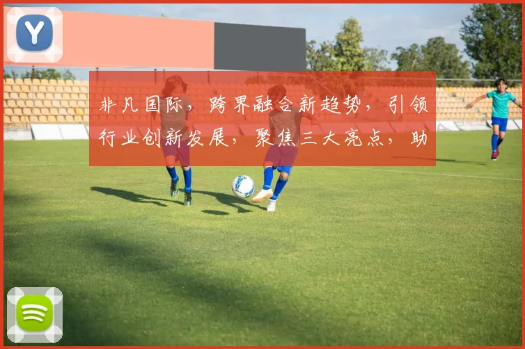 非凡国际，跨界融合新趋势，引领行业创新发展，聚焦三大亮点，助力企业腾飞