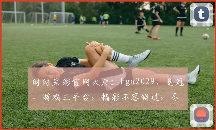 时时采彩官网大厅：hga2029、皇冠、游戏三平台，精彩不容错过，尽享娱乐盛宴
