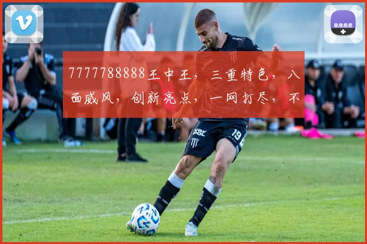 7777788888王中王，三重特色，八面威风，创新亮点，一网打尽，不容错过